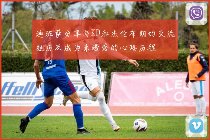 迪班萨分享与KD和杰伦布朗的交流经历及成为乐透秀的心路历程