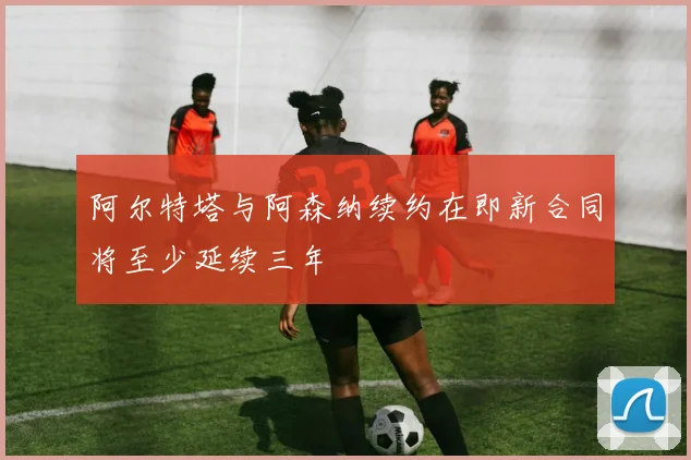 阿尔特塔与阿森纳续约在即新合同将至少延续三年
