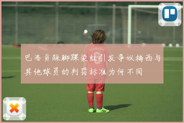巴洛贡踩脚踝染红引发争议梅西与其他球员的判罚标准为何不同