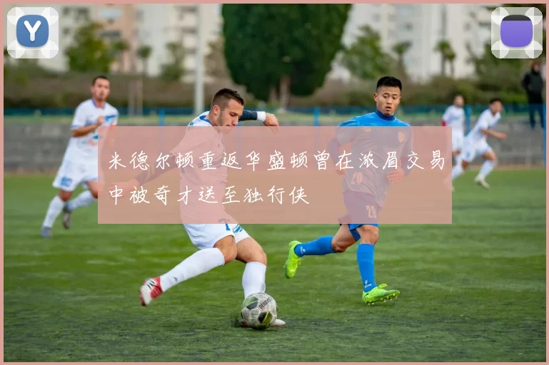 米德尔顿重返华盛顿曾在浓眉交易中被奇才送至独行侠