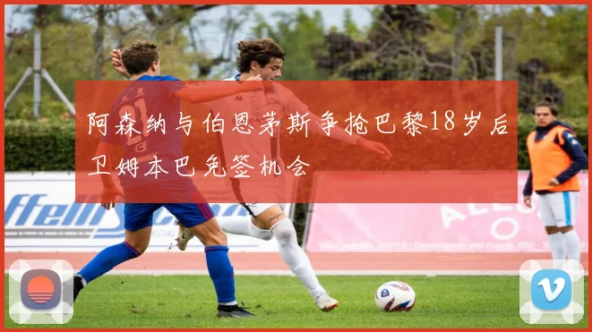 阿森纳与伯恩茅斯争抢巴黎18岁后卫姆本巴免签机会