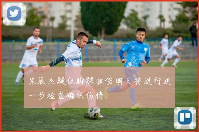 朱辰杰疑似脚踝扭伤明日将进行进一步检查确认伤情