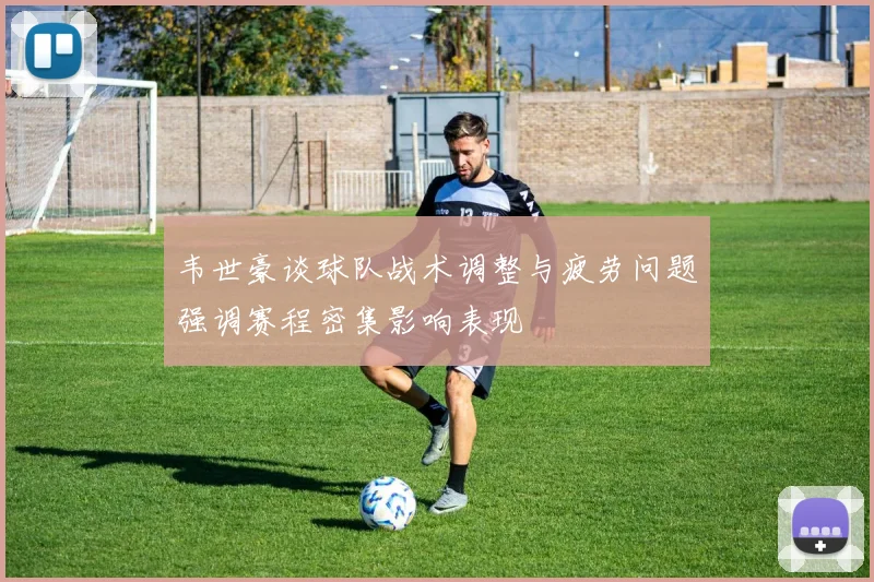 韦世豪谈球队战术调整与疲劳问题强调赛程密集影响表现