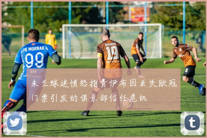 米兰球迷愤怒指责伊布因丢失欧冠门票引发的俱乐部信任危机