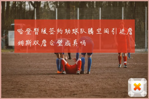 哈登暂缓签约助球队腾空间引进詹姆斯双詹合璧成真吗
