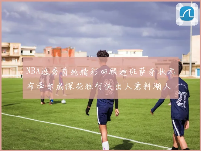 NBA选秀首轮精彩回顾迪班萨夺状元布泽尔成探花独行侠出人意料湖人选中潜力新星