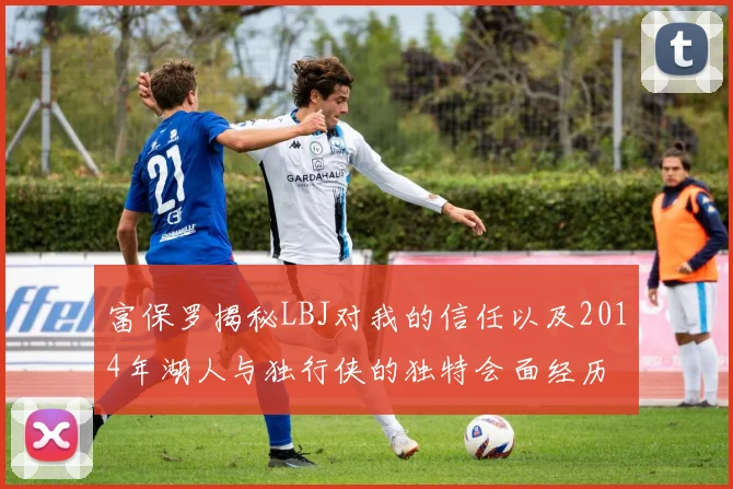 富保罗揭秘LBJ对我的信任以及2014年湖人与独行侠的独特会面经历