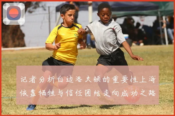 记者分析白边洛夫顿的重要性上海依靠牺牲与信任团结走向成功之路