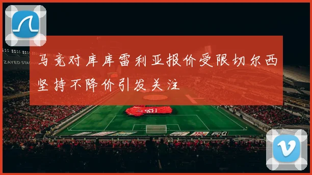 马竞对库库雷利亚报价受限切尔西坚持不降价引发关注