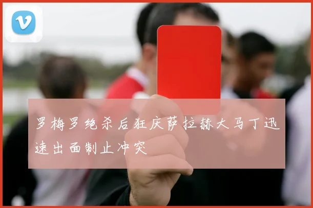 罗梅罗绝杀后狂庆萨拉赫大马丁迅速出面制止冲突