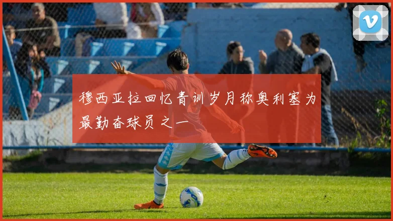 穆西亚拉回忆青训岁月称奥利塞为最勤奋球员之一