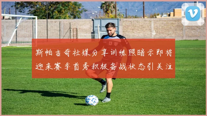 斯帕吉奇社媒分享训练照暗示即将迎来赛季首秀积极备战状态引关注