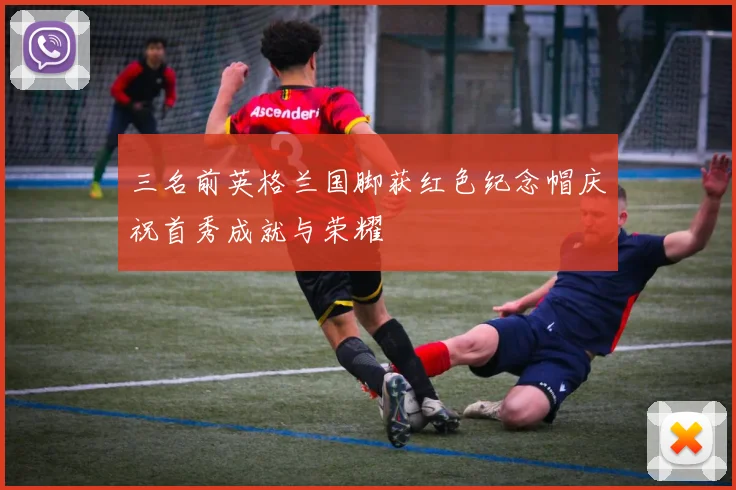 三名前英格兰国脚获红色纪念帽庆祝首秀成就与荣耀