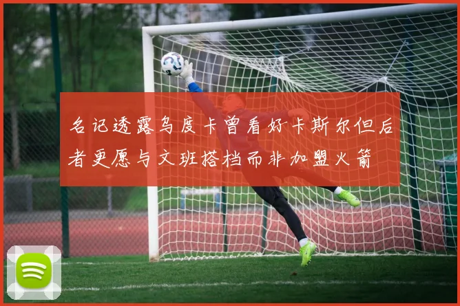 名记透露乌度卡曾看好卡斯尔但后者更愿与文班搭档而非加盟火箭