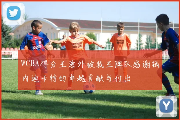 WCBA得分王意外被裁王牌队感谢钱内迪卡特的卓越贡献与付出