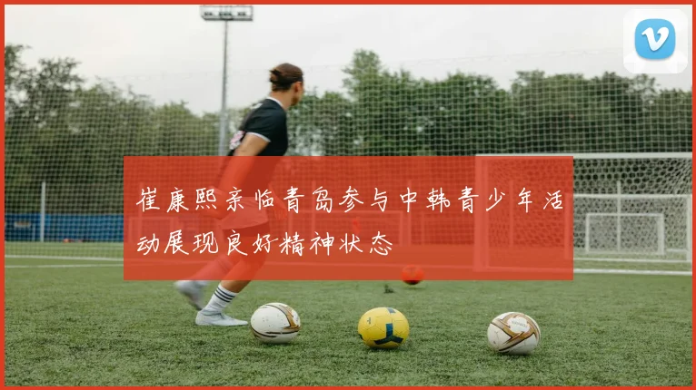 崔康熙亲临青岛参与中韩青少年活动展现良好精神状态