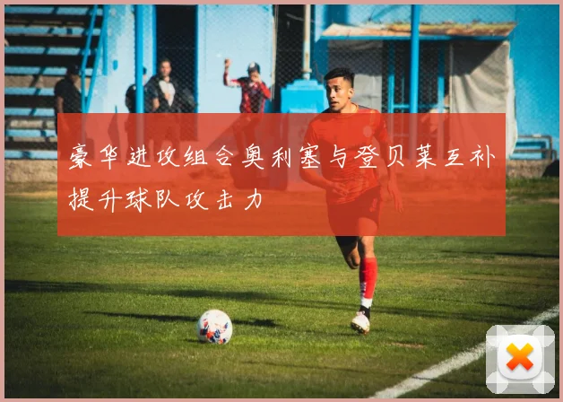 豪华进攻组合奥利塞与登贝莱互补提升球队攻击力