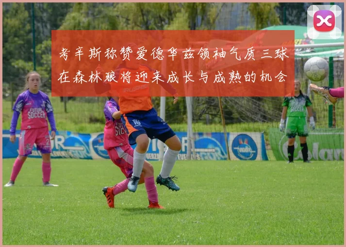 考辛斯称赞爱德华兹领袖气质三球在森林狼将迎来成长与成熟的机会