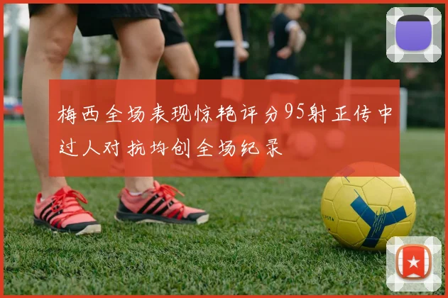 梅西全场表现惊艳评分95射正传中过人对抗均创全场纪录
