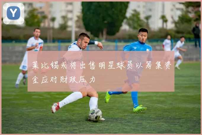 莱比锡或将出售明星球员以筹集资金应对财政压力