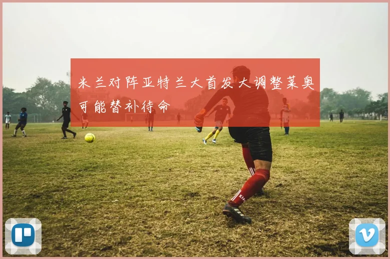 米兰对阵亚特兰大首发大调整莱奥可能替补待命