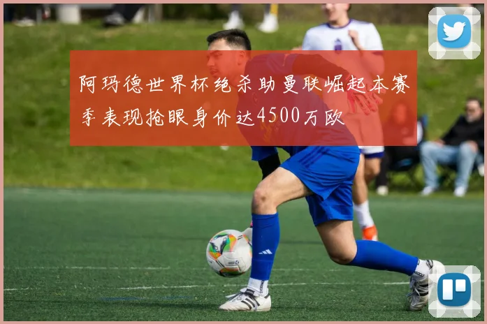 阿玛德世界杯绝杀助曼联崛起本赛季表现抢眼身价达4500万欧