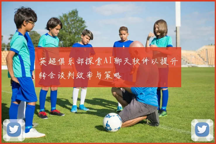 英超俱乐部探索AI聊天软件以提升转会谈判效率与策略