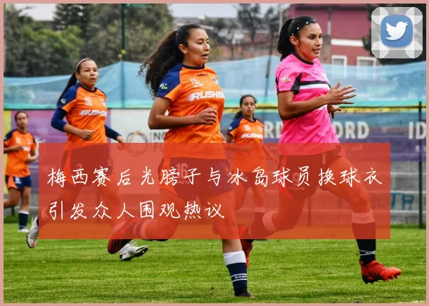 梅西赛后光膀子与冰岛球员换球衣引发众人围观热议