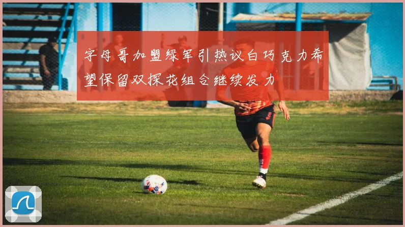 字母哥加盟绿军引热议白巧克力希望保留双探花组合继续发力