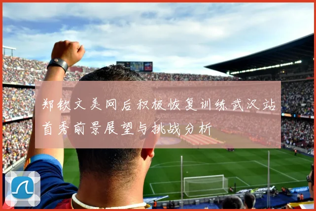 郑钦文美网后积极恢复训练武汉站首秀前景展望与挑战分析